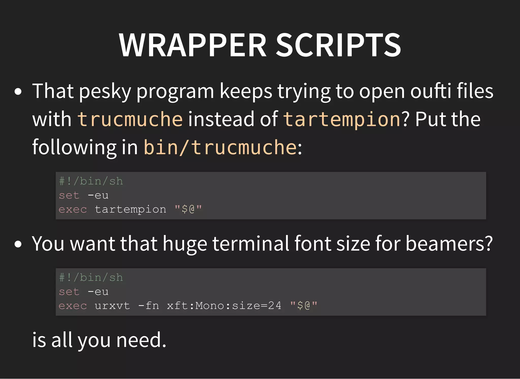WRAPPER SCRIPTS
That pesky program keeps trying to open ou i files
with trucmuche instead of tartempion? Put the
following in bin/trucmuche:
You want that huge terminal font size for beamers?
is all you need.
#!/bin/sh
set -eu
exec tartempion "$@"
#!/bin/sh
set -eu
exec urxvt -fn xft:Mono:size=24 "$@"
 