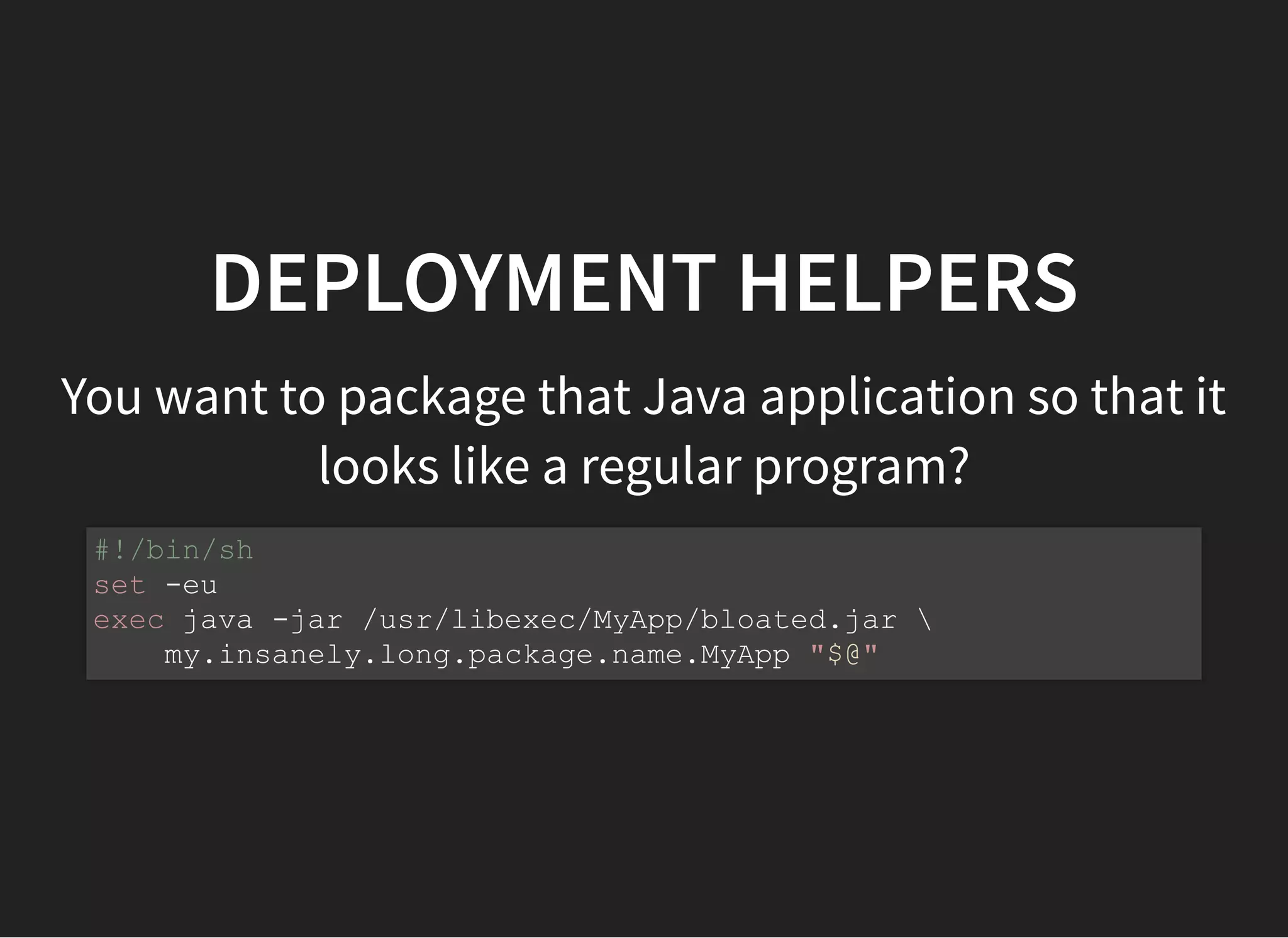 DEPLOYMENT HELPERS
You want to package that Java application so that it
looks like a regular program?
#!/bin/sh
set -eu
exec java -jar /usr/libexec/MyApp/bloated.jar 
my.insanely.long.package.name.MyApp "$@"
 