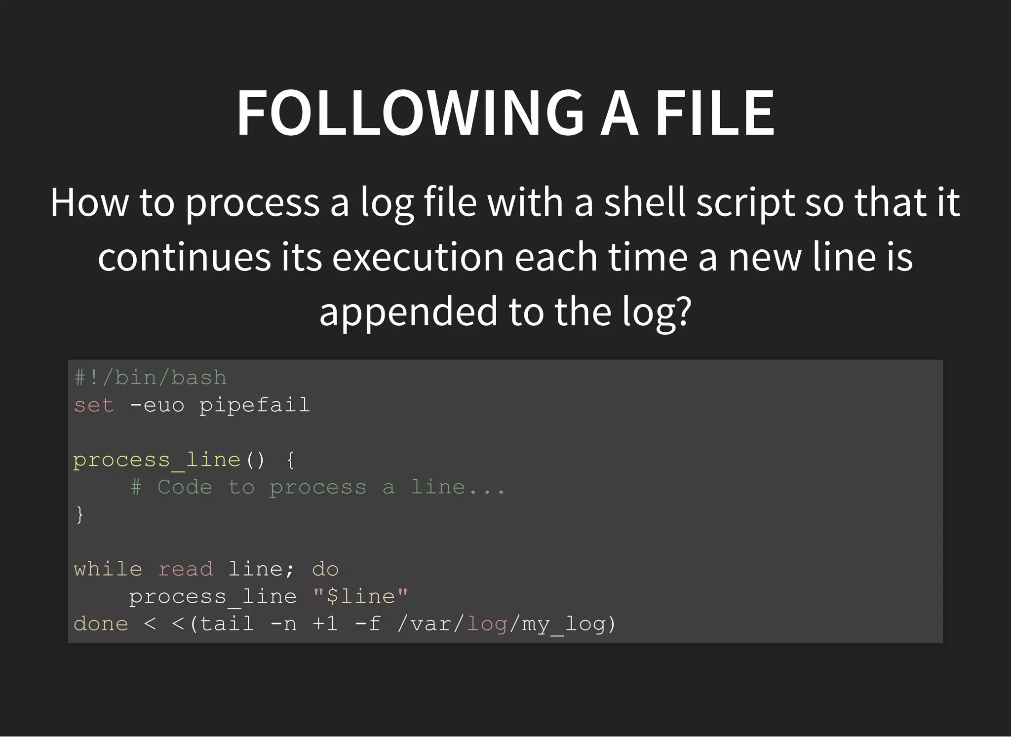 FOLLOWING A FILE
How to process a log file with a shell script so that it
continues its execution each time a new line is
appended to the log?
#!/bin/bash
set -euo pipefail
process_line() {
# Code to process a line...
}
while read line; do
process_line "$line"
done < <(tail -n +1 -f /var/log/my_log)
 