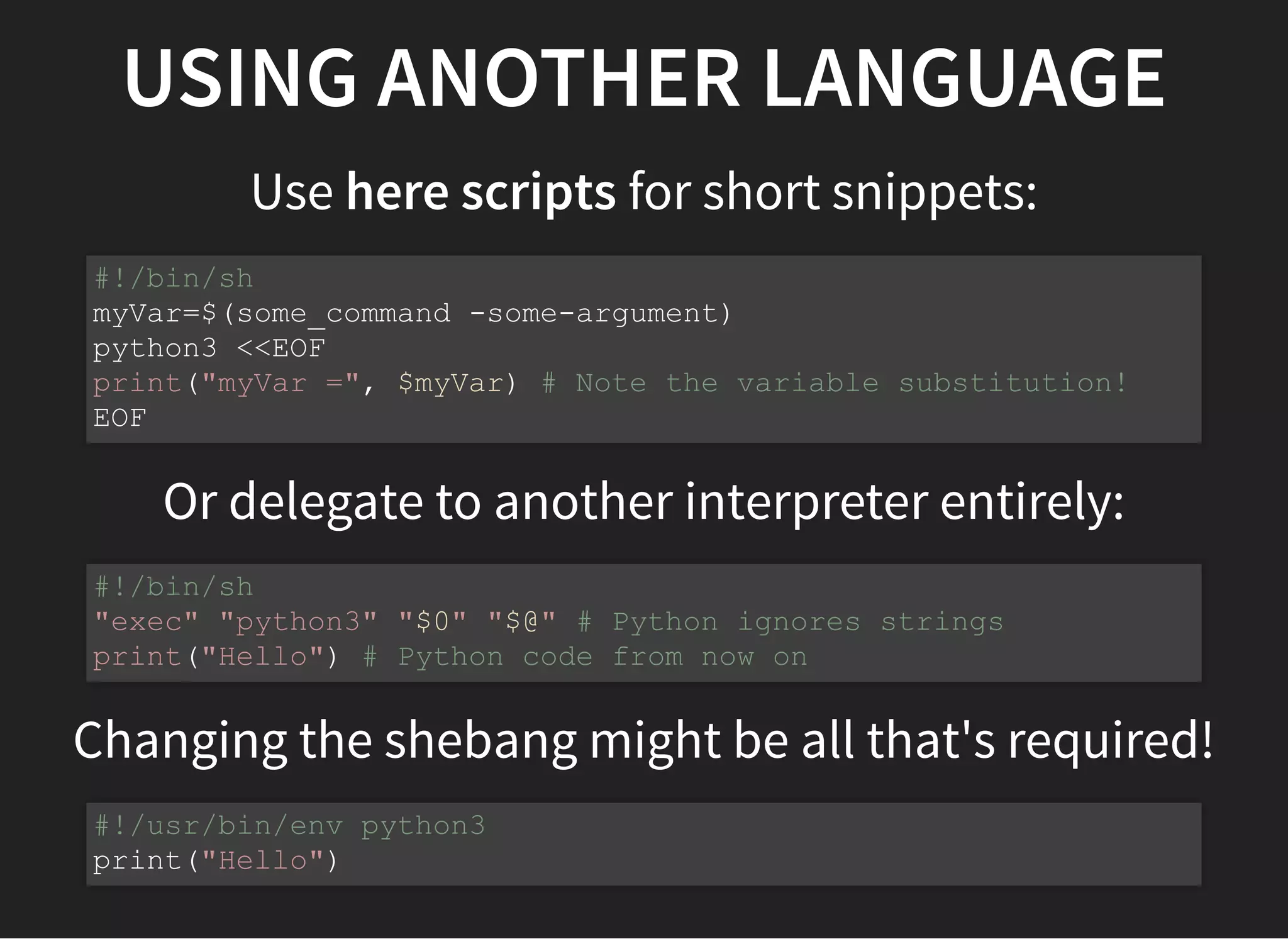 USING ANOTHER LANGUAGE
Use here scripts for short snippets:
Or delegate to another interpreter entirely:
Changing the shebang might be all that's required!
#!/bin/sh
myVar=$(some_command -some-argument)
python3 <<EOF
print("myVar =", $myVar) # Note the variable substitution!
EOF
#!/bin/sh
"exec" "python3" "$0" "$@" # Python ignores strings
print("Hello") # Python code from now on
#!/usr/bin/env python3
print("Hello")
 