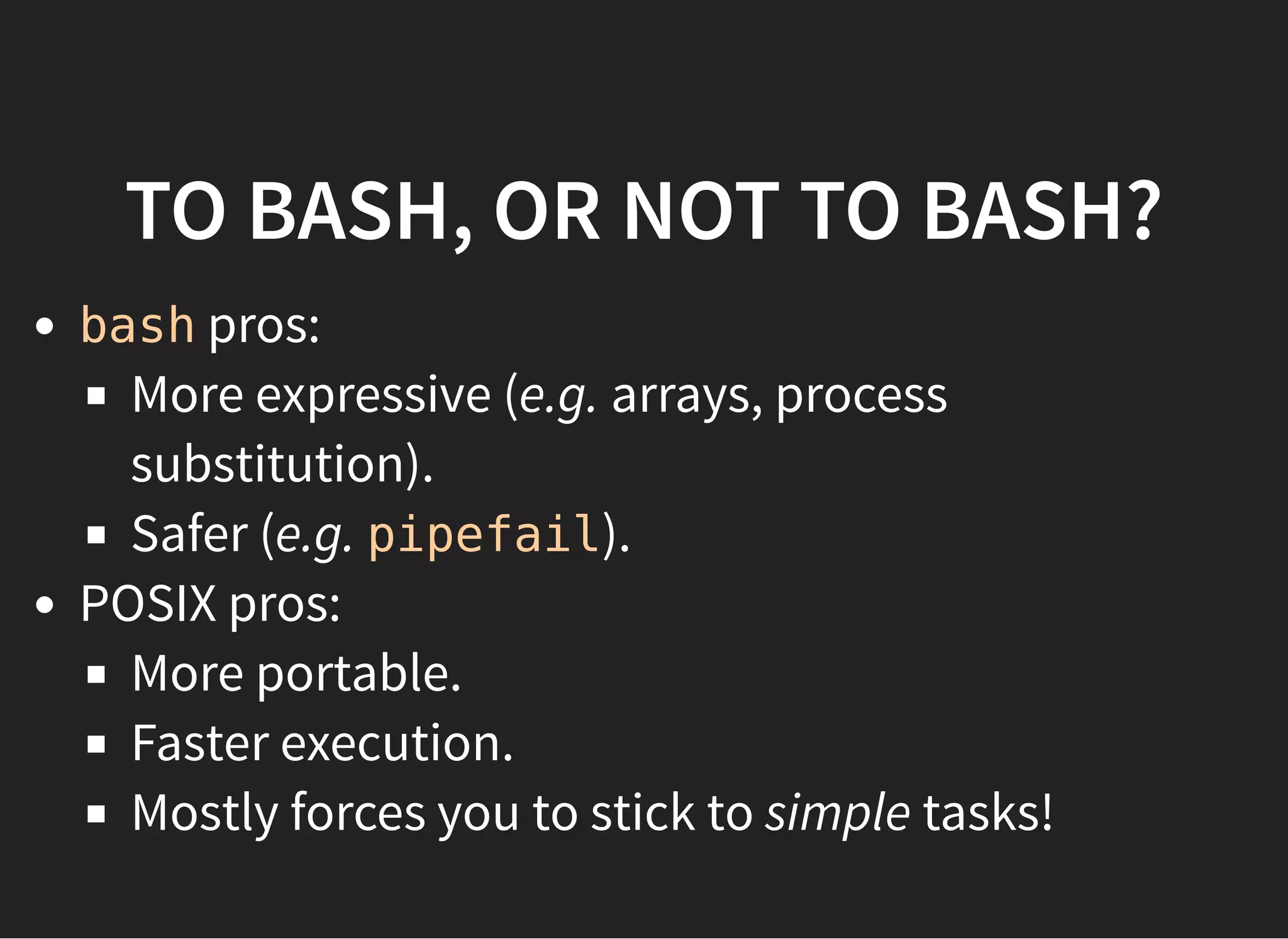 TO BASH, OR NOT TO BASH?
bash pros:
More expressive (e.g. arrays, process
substitution).
Safer (e.g. pipefail).
POSIX pros:
More portable.
Faster execution.
Mostly forces you to stick to simple tasks!
 