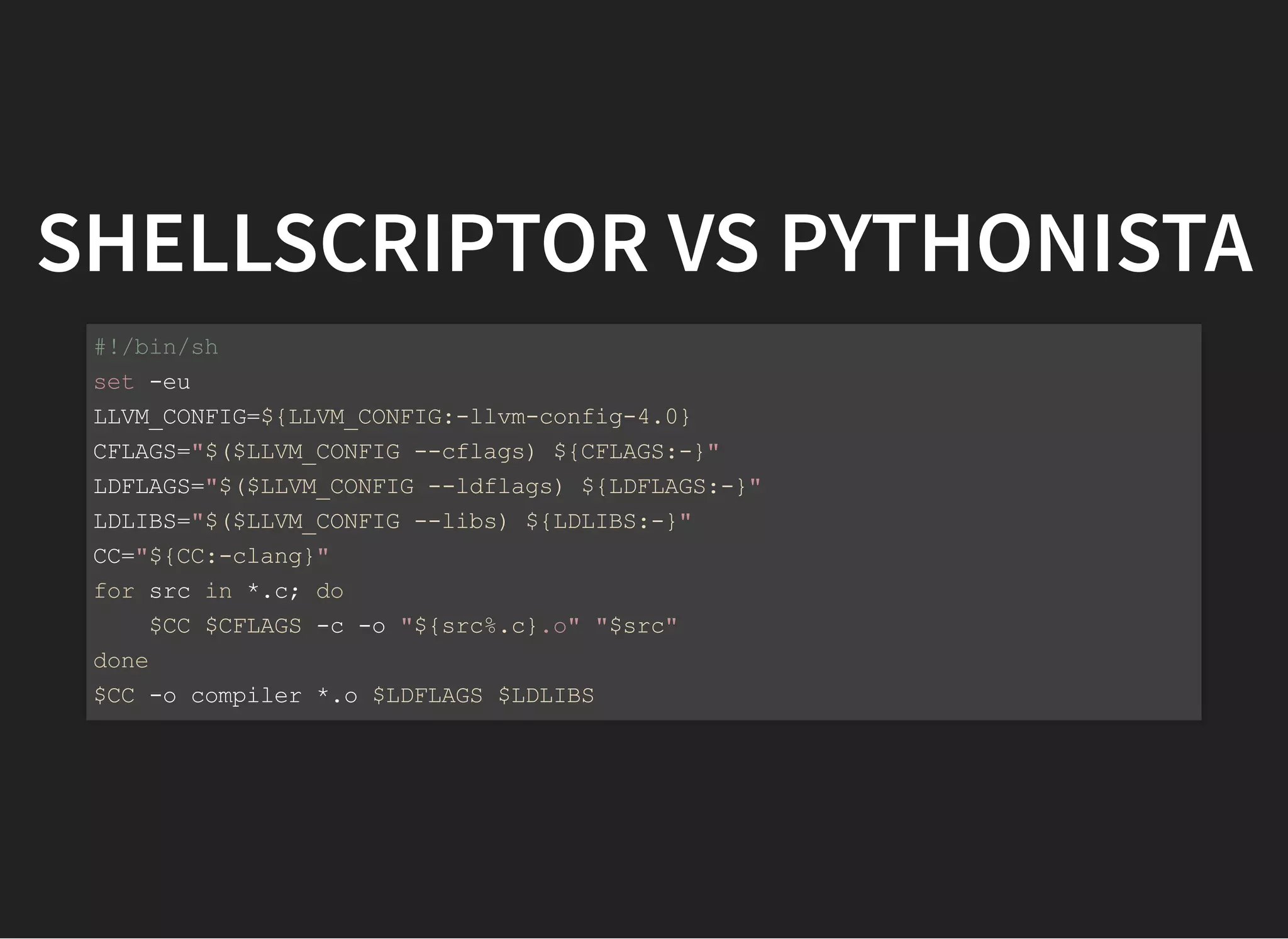 SHELLSCRIPTOR VS PYTHONISTA
#!/bin/sh
set -eu
LLVM_CONFIG=${LLVM_CONFIG:-llvm-config-4.0}
CFLAGS="$($LLVM_CONFIG --cflags) ${CFLAGS:-}"
LDFLAGS="$($LLVM_CONFIG --ldflags) ${LDFLAGS:-}"
LDLIBS="$($LLVM_CONFIG --libs) ${LDLIBS:-}"
CC="${CC:-clang}"
for src in *.c; do
$CC $CFLAGS -c -o "${src%.c}.o" "$src"
done
$CC -o compiler *.o $LDFLAGS $LDLIBS
 