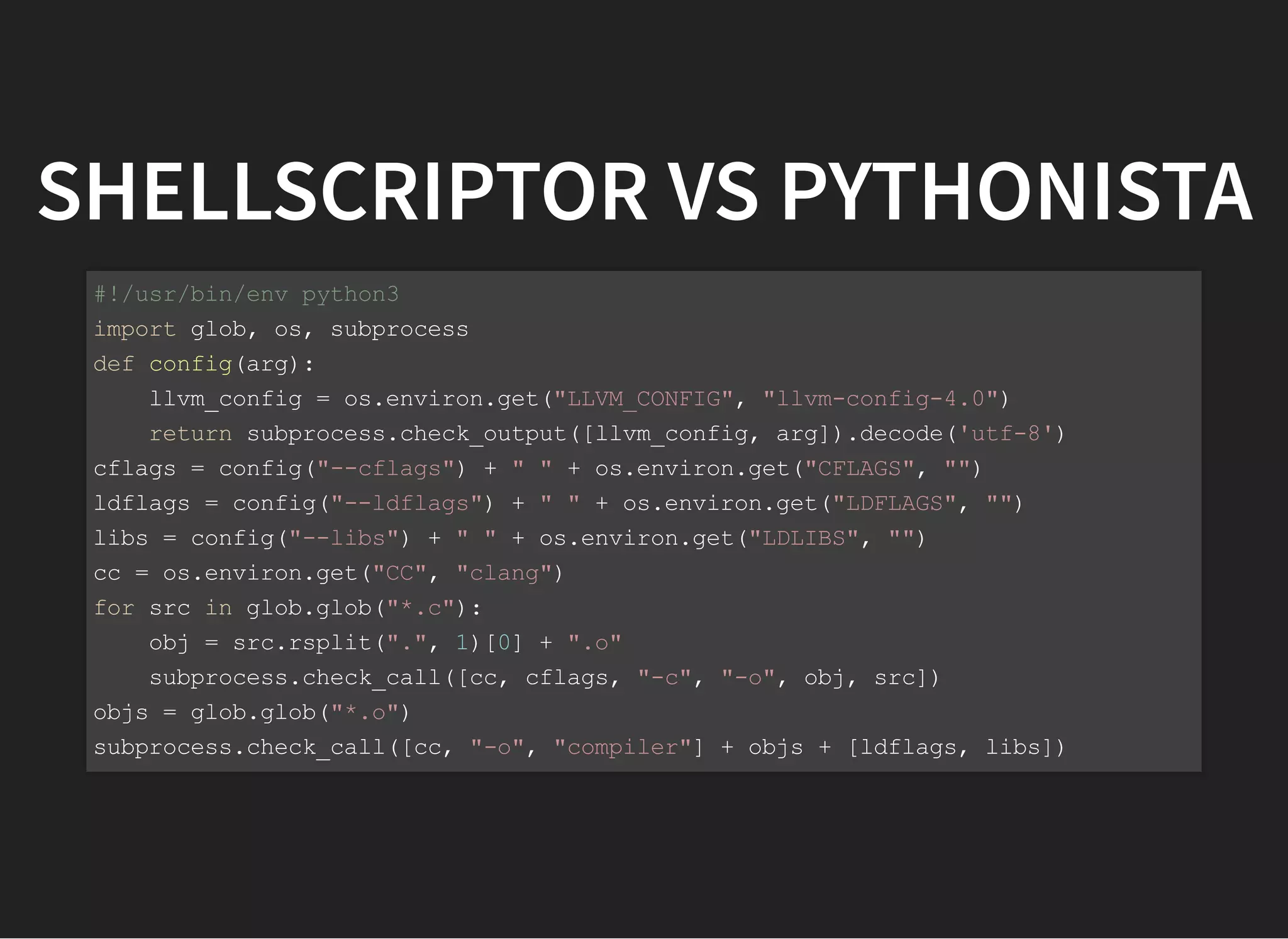 SHELLSCRIPTOR VS PYTHONISTA
#!/usr/bin/env python3
import glob, os, subprocess
def config(arg):
llvm_config = os.environ.get("LLVM_CONFIG", "llvm-config-4.0")
return subprocess.check_output([llvm_config, arg]).decode('utf-8')
cflags = config("--cflags") + " " + os.environ.get("CFLAGS", "")
ldflags = config("--ldflags") + " " + os.environ.get("LDFLAGS", "")
libs = config("--libs") + " " + os.environ.get("LDLIBS", "")
cc = os.environ.get("CC", "clang")
for src in glob.glob("*.c"):
obj = src.rsplit(".", 1)[0] + ".o"
subprocess.check_call([cc, cflags, "-c", "-o", obj, src])
objs = glob.glob("*.o")
subprocess.check_call([cc, "-o", "compiler"] + objs + [ldflags, libs])
 