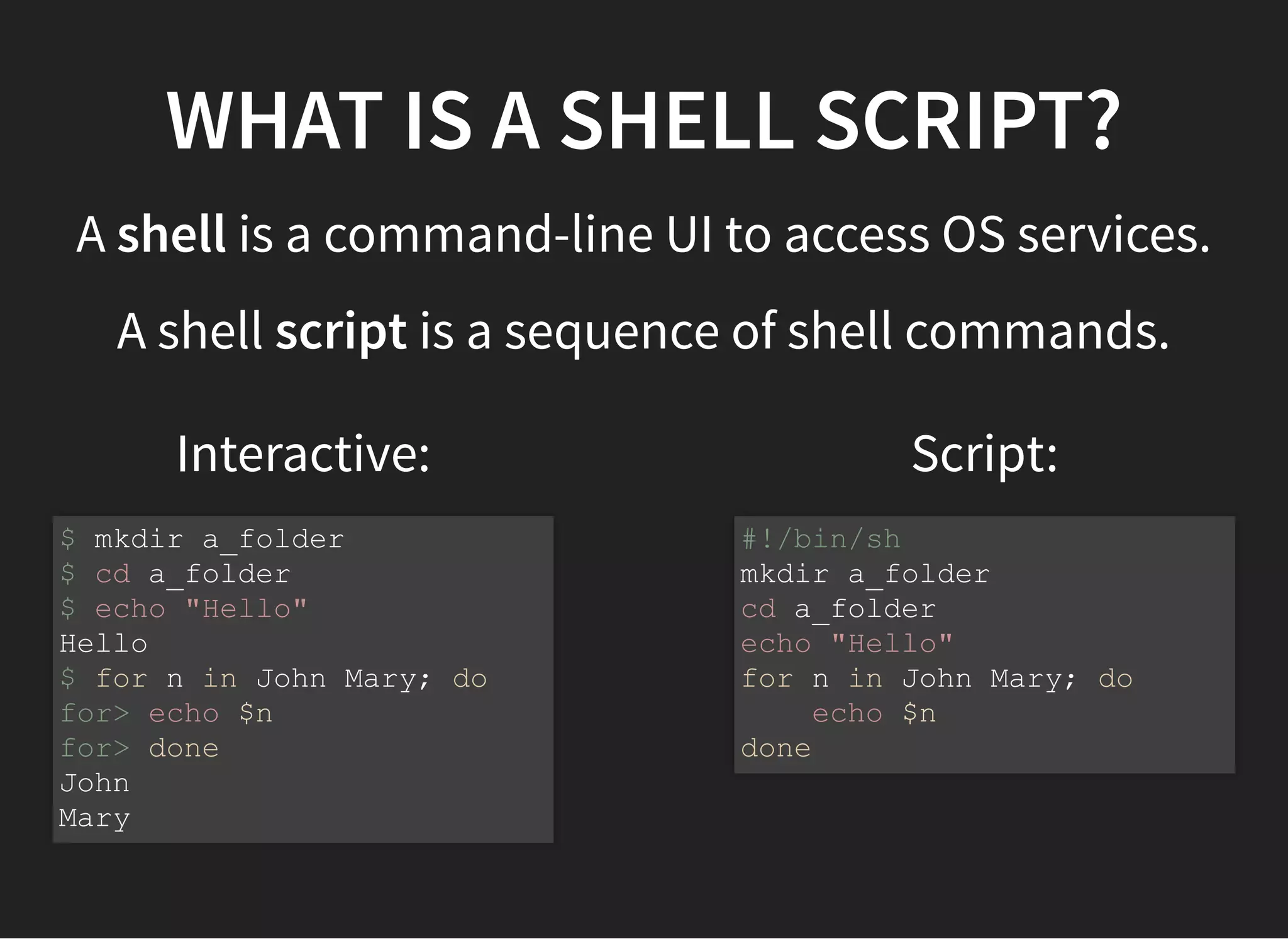 Interactive: Script:
WHAT IS A SHELL SCRIPT?
A shell is a command-line UI to access OS services.
A shell script is a sequence of shell commands.
$ mkdir a_folder
$ cd a_folder
$ echo "Hello"
Hello
$ for n in John Mary; do
for> echo $n
for> done
John
Mary
#!/bin/sh
mkdir a_folder
cd a_folder
echo "Hello"
for n in John Mary; do
echo $n
done
 