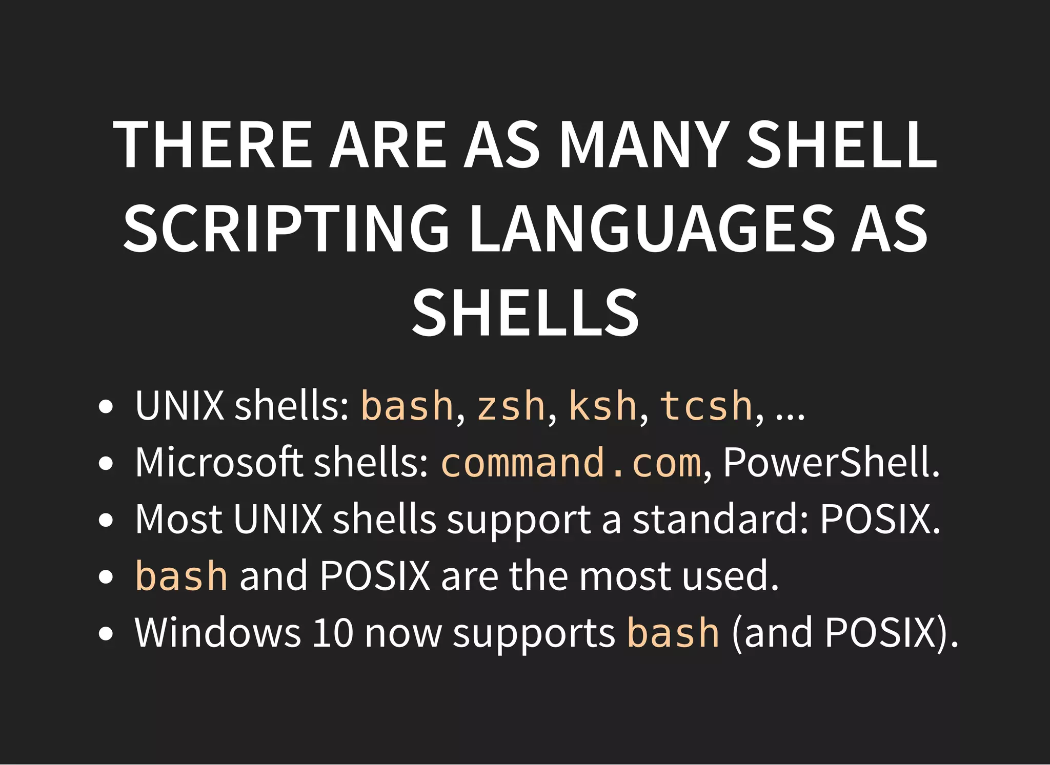 THERE ARE AS MANY SHELL
SCRIPTING LANGUAGES AS
SHELLS
UNIX shells: bash, zsh, ksh, tcsh, ...
Microso shells: command.com, PowerShell.
Most UNIX shells support a standard: POSIX.
bash and POSIX are the most used.
Windows 10 now supports bash (and POSIX).
 