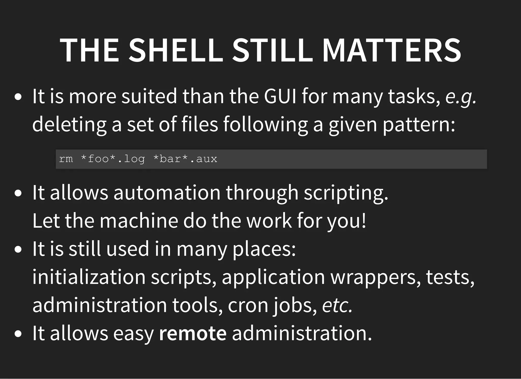 THE SHELL STILL MATTERS
It is more suited than the GUI for many tasks, e.g.
deleting a set of files following a given pattern:
It allows automation through scripting.
Let the machine do the work for you!
It is still used in many places:
initialization scripts, application wrappers, tests,
administration tools, cron jobs, etc.
It allows easy remote administration.
rm *foo*.log *bar*.aux
 