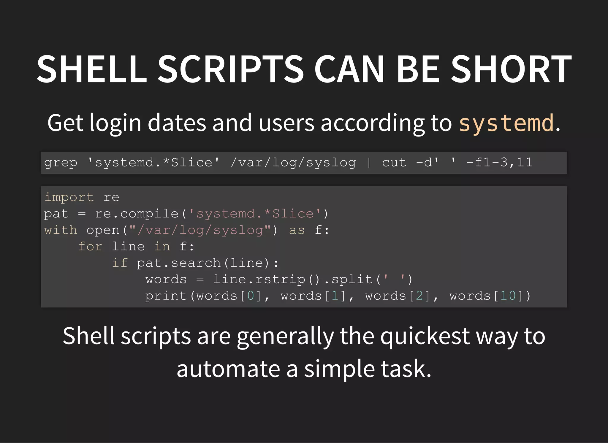 SHELL SCRIPTS CAN BE SHORT
Get login dates and users according to systemd.
Shell scripts are generally the quickest way to
automate a simple task.
grep 'systemd.*Slice' /var/log/syslog | cut -d' ' -f1-3,11
import re
pat = re.compile('systemd.*Slice')
with open("/var/log/syslog") as f:
for line in f:
if pat.search(line):
words = line.rstrip().split(' ')
print(words[0], words[1], words[2], words[10])
 
