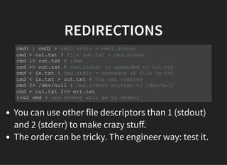 REDIRECTIONS
You can use other file descriptors than 1 (stdout)
and 2 (stderr) to make crazy stuﬀ.
The order can be tricky. The engineer way: test it.
cmd1 | cmd2 # cmd2.stdin = cmd1.stdout
cmd > out.txt # File out.txt = cmd.stdout
cmd 1> out.txt # Idem
cmd >> out.txt # cmd.stdout is appended to out.txt
cmd < in.txt # cmd.stdin = contents of file in.txt
cmd < in.txt > out.txt # You can combine
cmd 2> /dev/null # cmd.stderr written to /dev/null
cmd > out.txt 2>> err.txt
1>&2 cmd # cmd.stdout will go to stderr
 