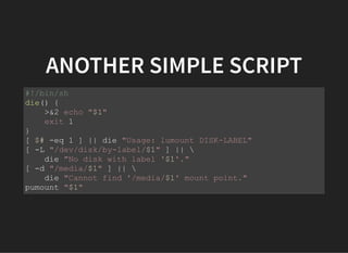 ANOTHER SIMPLE SCRIPT
#!/bin/sh
die() {
>&2 echo "$1"
exit 1
}
[ $# -eq 1 ] || die "Usage: lumount DISK-LABEL"
[ -L "/dev/disk/by-label/$1" ] || 
die "No disk with label '$1'."
[ -d "/media/$1" ] || 
die "Cannot find '/media/$1' mount point."
pumount "$1"
 