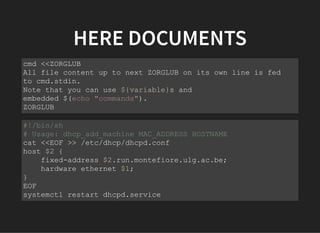 HERE DOCUMENTS
cmd <<ZORGLUB
All file content up to next ZORGLUB on its own line is fed
to cmd.stdin.
Note that you can use ${variable}s and
embedded $(echo "commands").
ZORGLUB
#!/bin/sh
# Usage: dhcp_add_machine MAC_ADDRESS HOSTNAME
cat <<EOF >> /etc/dhcp/dhcpd.conf
host $2 {
fixed-address $2.run.montefiore.ulg.ac.be;
hardware ethernet $1;
}
EOF
systemctl restart dhcpd.service
 