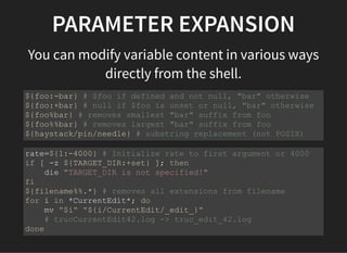 PARAMETER EXPANSION
You can modify variable content in various ways
directly from the shell.
${foo:-bar} # $foo if defined and not null, "bar" otherwise
${foo:+bar} # null if $foo is unset or null, "bar" otherwise
${foo%bar} # removes smallest "bar" suffix from foo
${foo%%bar} # removes largest "bar" suffix from foo
${haystack/pin/needle} # substring replacement (not POSIX)
rate=${1:-4000} # Initialize rate to first argument or 4000
if [ -z ${TARGET_DIR:+set} ]; then
die "TARGET_DIR is not specified!"
fi
${filename%%.*} # removes all extensions from filename
for i in *CurrentEdit*; do
mv "$i" "${i/CurrentEdit/_edit_}"
# trucCurrentEdit42.log -> truc_edit_42.log
done
 