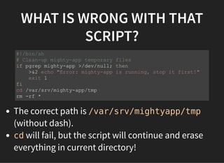 WHAT IS WRONG WITH THAT
SCRIPT?
The correct path is /var/srv/mightyapp/tmp
(without dash).
cd will fail, but the script will continue and erase
everything in current directory!
#!/bin/sh
# Clean-up mighty-app temporary files
if pgrep mighty-app >/dev/null; then
>&2 echo "Error: mighty-app is running, stop it first!"
exit 1
fi
cd /var/srv/mighty-app/tmp
rm -rf *
 