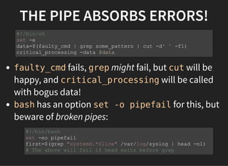 THE PIPE ABSORBS ERRORS!
faulty_cmd fails, grep might fail, but cut will be
happy, and critical_processing will be called
with bogus data!
bash has an option set -o pipefail for this, but
beware of broken pipes:
#!/bin/sh
set -e
data=$(faulty_cmd | grep some_pattern | cut -d' ' -f1)
critical_processing -data $data
#!/bin/bash
set -eo pipefail
first=$(grep "systemd.*Slice" /var/log/syslog | head -n1)
# The above will fail if head exits before grep
 