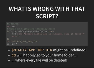WHAT IS WRONG WITH THAT
SCRIPT?
$MIGHTY_APP_TMP_DIR might be undefined.
cd will happily go to your home folder...
... where every file will be deleted!
#!/bin/sh
set -e
# Clean-up mighty-app temporary files
if pgrep mighty-app >/dev/null; then
>&2 echo "Error: mighty-app is running, stop it first!"
exit 1
fi
cd "$MIGHTY_APP_TMP_DIR"
rm -rf *
 