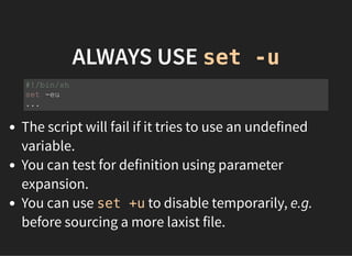 ALWAYS USE set -u
The script will fail if it tries to use an undefined
variable.
You can test for definition using parameter
expansion.
You can use set +u to disable temporarily, e.g.
before sourcing a more laxist file.
#!/bin/sh
set -eu
...
 