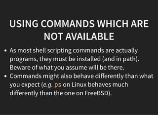 USING COMMANDS WHICH ARE
NOT AVAILABLE
As most shell scripting commands are actually
programs, they must be installed (and in path).
Beware of what you assume will be there.
Commands might also behave diﬀerently than what
you expect (e.g. ps on Linux behaves much
diﬀerently than the one on FreeBSD).
 