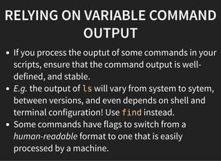 RELYING ON VARIABLE COMMAND
OUTPUT
If you process the ouptut of some commands in your
scripts, ensure that the command output is well-
defined, and stable.
E.g. the output of ls will vary from system to sytem,
between versions, and even depends on shell and
terminal configuration! Use find instead.
Some commands have flags to switch from a
human-readable format to one that is easily
processed by a machine.
 