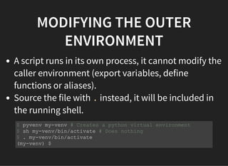 MODIFYING THE OUTER
ENVIRONMENT
A script runs in its own process, it cannot modify the
caller environment (export variables, define
functions or aliases).
Source the file with . instead, it will be included in
the running shell.
$ pyvenv my-venv # Creates a python virtual environment
$ sh my-venv/bin/activate # Does nothing
$ . my-venv/bin/activate
(my-venv) $
 
