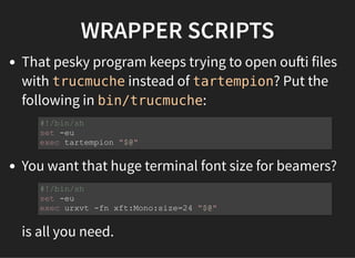 WRAPPER SCRIPTS
That pesky program keeps trying to open ou i files
with trucmuche instead of tartempion? Put the
following in bin/trucmuche:
You want that huge terminal font size for beamers?
is all you need.
#!/bin/sh
set -eu
exec tartempion "$@"
#!/bin/sh
set -eu
exec urxvt -fn xft:Mono:size=24 "$@"
 