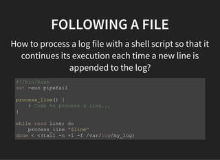 FOLLOWING A FILE
How to process a log file with a shell script so that it
continues its execution each time a new line is
appended to the log?
#!/bin/bash
set -euo pipefail
process_line() {
# Code to process a line...
}
while read line; do
process_line "$line"
done < <(tail -n +1 -f /var/log/my_log)
 