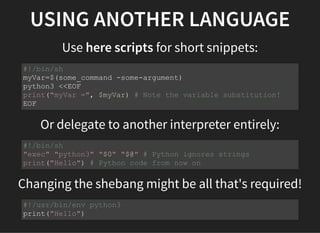 USING ANOTHER LANGUAGE
Use here scripts for short snippets:
Or delegate to another interpreter entirely:
Changing the shebang might be all that's required!
#!/bin/sh
myVar=$(some_command -some-argument)
python3 <<EOF
print("myVar =", $myVar) # Note the variable substitution!
EOF
#!/bin/sh
"exec" "python3" "$0" "$@" # Python ignores strings
print("Hello") # Python code from now on
#!/usr/bin/env python3
print("Hello")
 