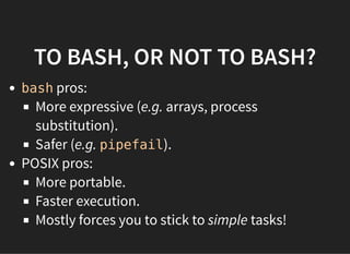 TO BASH, OR NOT TO BASH?
bash pros:
More expressive (e.g. arrays, process
substitution).
Safer (e.g. pipefail).
POSIX pros:
More portable.
Faster execution.
Mostly forces you to stick to simple tasks!
 