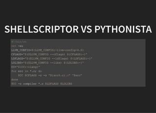 SHELLSCRIPTOR VS PYTHONISTA
#!/bin/sh
set -eu
LLVM_CONFIG=${LLVM_CONFIG:-llvm-config-4.0}
CFLAGS="$($LLVM_CONFIG --cflags) ${CFLAGS:-}"
LDFLAGS="$($LLVM_CONFIG --ldflags) ${LDFLAGS:-}"
LDLIBS="$($LLVM_CONFIG --libs) ${LDLIBS:-}"
CC="${CC:-clang}"
for src in *.c; do
$CC $CFLAGS -c -o "${src%.c}.o" "$src"
done
$CC -o compiler *.o $LDFLAGS $LDLIBS
 