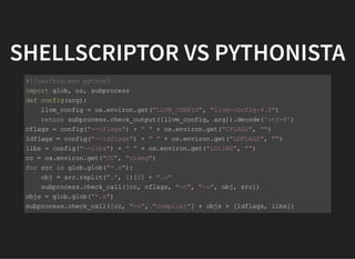 SHELLSCRIPTOR VS PYTHONISTA
#!/usr/bin/env python3
import glob, os, subprocess
def config(arg):
llvm_config = os.environ.get("LLVM_CONFIG", "llvm-config-4.0")
return subprocess.check_output([llvm_config, arg]).decode('utf-8')
cflags = config("--cflags") + " " + os.environ.get("CFLAGS", "")
ldflags = config("--ldflags") + " " + os.environ.get("LDFLAGS", "")
libs = config("--libs") + " " + os.environ.get("LDLIBS", "")
cc = os.environ.get("CC", "clang")
for src in glob.glob("*.c"):
obj = src.rsplit(".", 1)[0] + ".o"
subprocess.check_call([cc, cflags, "-c", "-o", obj, src])
objs = glob.glob("*.o")
subprocess.check_call([cc, "-o", "compiler"] + objs + [ldflags, libs])
 
