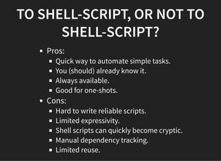 TO SHELL-SCRIPT, OR NOT TO
SHELL-SCRIPT?
Pros:
Quick way to automate simple tasks.
You (should) already know it.
Always available.
Good for one-shots.
Cons:
Hard to write reliable scripts.
Limited expressivity.
Shell scripts can quickly become cryptic.
Manual dependency tracking.
Limited reuse.
 