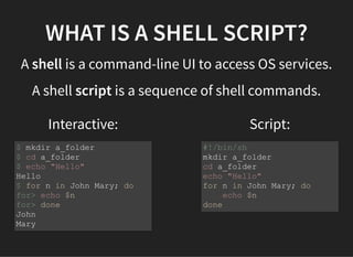 Interactive: Script:
WHAT IS A SHELL SCRIPT?
A shell is a command-line UI to access OS services.
A shell script is a sequence of shell commands.
$ mkdir a_folder
$ cd a_folder
$ echo "Hello"
Hello
$ for n in John Mary; do
for> echo $n
for> done
John
Mary
#!/bin/sh
mkdir a_folder
cd a_folder
echo "Hello"
for n in John Mary; do
echo $n
done
 