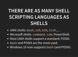 THERE ARE AS MANY SHELL
SCRIPTING LANGUAGES AS
SHELLS
UNIX shells: bash, zsh, ksh, tcsh, ...
Microso shells: command.com, PowerShell.
Most UNIX shells support a standard: POSIX.
bash and POSIX are the most used.
Windows 10 now supports bash (and POSIX).
 
