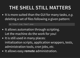 THE SHELL STILL MATTERS
It is more suited than the GUI for many tasks, e.g.
deleting a set of files following a given pattern:
It allows automation through scripting.
Let the machine do the work for you!
It is still used in many places:
initialization scripts, application wrappers, tests,
administration tools, cron jobs, etc.
It allows easy remote administration.
rm *foo*.log *bar*.aux
 
