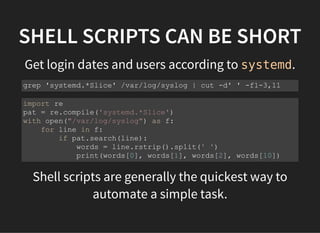 SHELL SCRIPTS CAN BE SHORT
Get login dates and users according to systemd.
Shell scripts are generally the quickest way to
automate a simple task.
grep 'systemd.*Slice' /var/log/syslog | cut -d' ' -f1-3,11
import re
pat = re.compile('systemd.*Slice')
with open("/var/log/syslog") as f:
for line in f:
if pat.search(line):
words = line.rstrip().split(' ')
print(words[0], words[1], words[2], words[10])
 