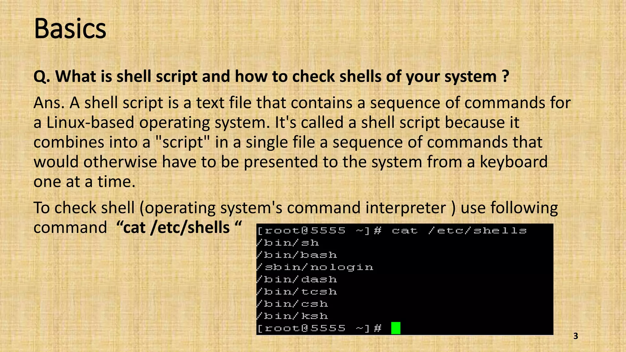 Basics
Q. What is shell script and how to check shells of your system ?
Ans. A shell script is a text file that contains a sequence of commands for
a Linux-based operating system. It's called a shell script because it
combines into a "script" in a single file a sequence of commands that
would otherwise have to be presented to the system from a keyboard
one at a time.
To check shell (operating system's command interpreter ) use following
command “cat /etc/shells “
3
 