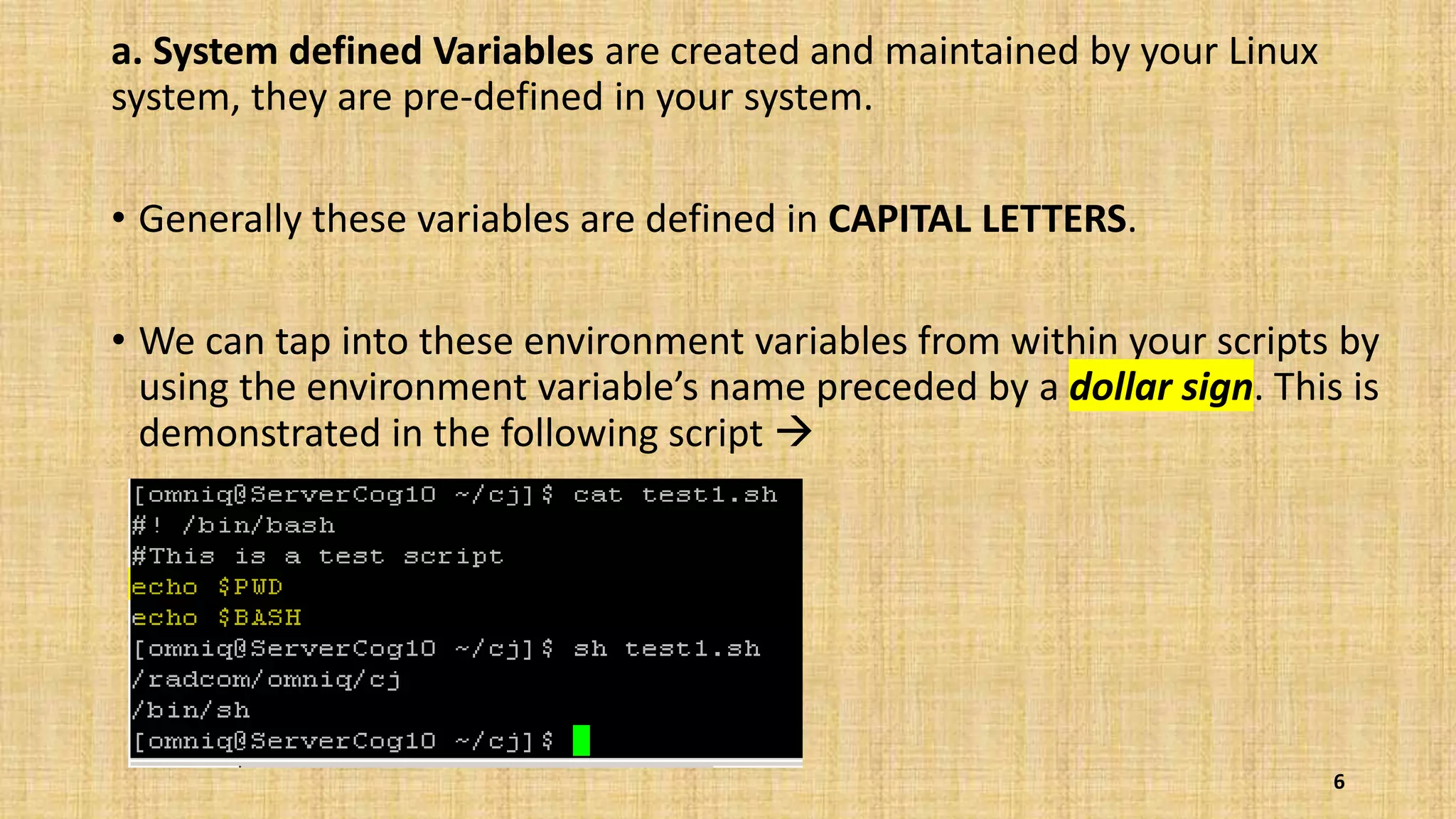 a. System defined Variables are created and maintained by your Linux
system, they are pre-defined in your system.
• Generally these variables are defined in CAPITAL LETTERS.
• We can tap into these environment variables from within your scripts by
using the environment variable’s name preceded by a dollar sign. This is
demonstrated in the following script 
6
 