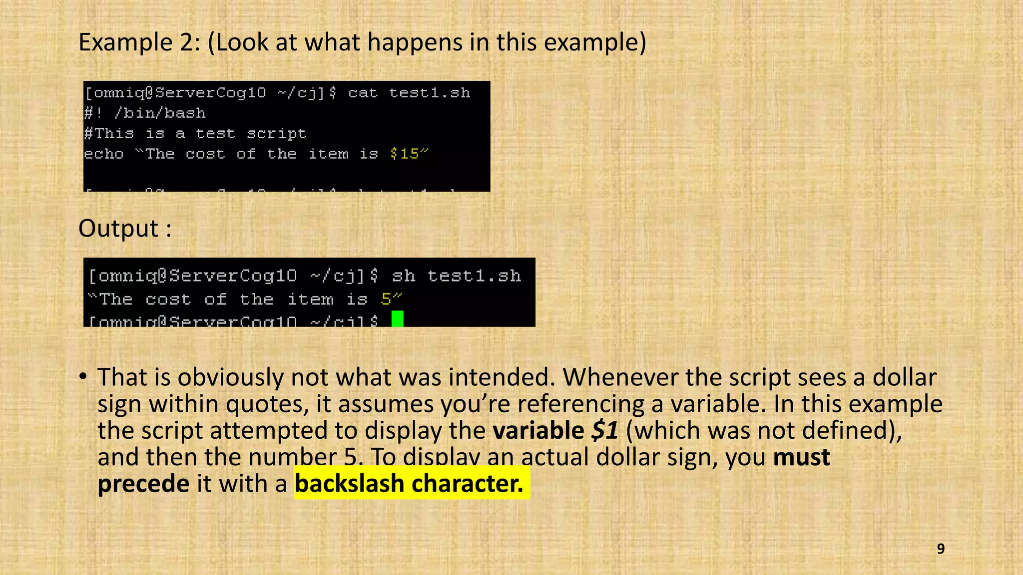 Example 2: (Look at what happens in this example)
Output :
• That is obviously not what was intended. Whenever the script sees a dollar
sign within quotes, it assumes you’re referencing a variable. In this example
the script attempted to display the variable $1 (which was not defined),
and then the number 5. To display an actual dollar sign, you must
precede it with a backslash character.
9
 