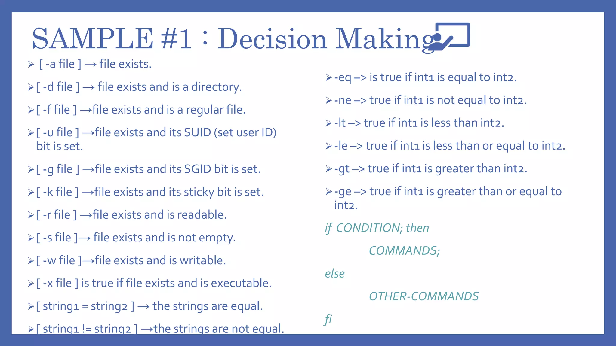 SAMPLE #1 : Decision Making
 [ -a file ] → file exists.
[ -d file ] → file exists and is a directory.
[ -f file ] →file exists and is a regular file.
[ -u file ] →file exists and its SUID (set user ID)
bit is set.
[ -g file ] →file exists and its SGID bit is set.
[ -k file ] →file exists and its sticky bit is set.
[ -r file ] →file exists and is readable.
[ -s file ]→ file exists and is not empty.
[ -w file ]→file exists and is writable.
[ -x file ] is true if file exists and is executable.
[ string1 = string2 ] → the strings are equal.
[ string1 != string2 ] →the strings are not equal.
-eq –> is true if int1 is equal to int2.
-ne –> true if int1 is not equal to int2.
-lt –> true if int1 is less than int2.
-le –> true if int1 is less than or equal to int2.
-gt –> true if int1 is greater than int2.
-ge –> true if int1 is greater than or equal to
int2.
if CONDITION; then
COMMANDS;
else
OTHER-COMMANDS
fi
 