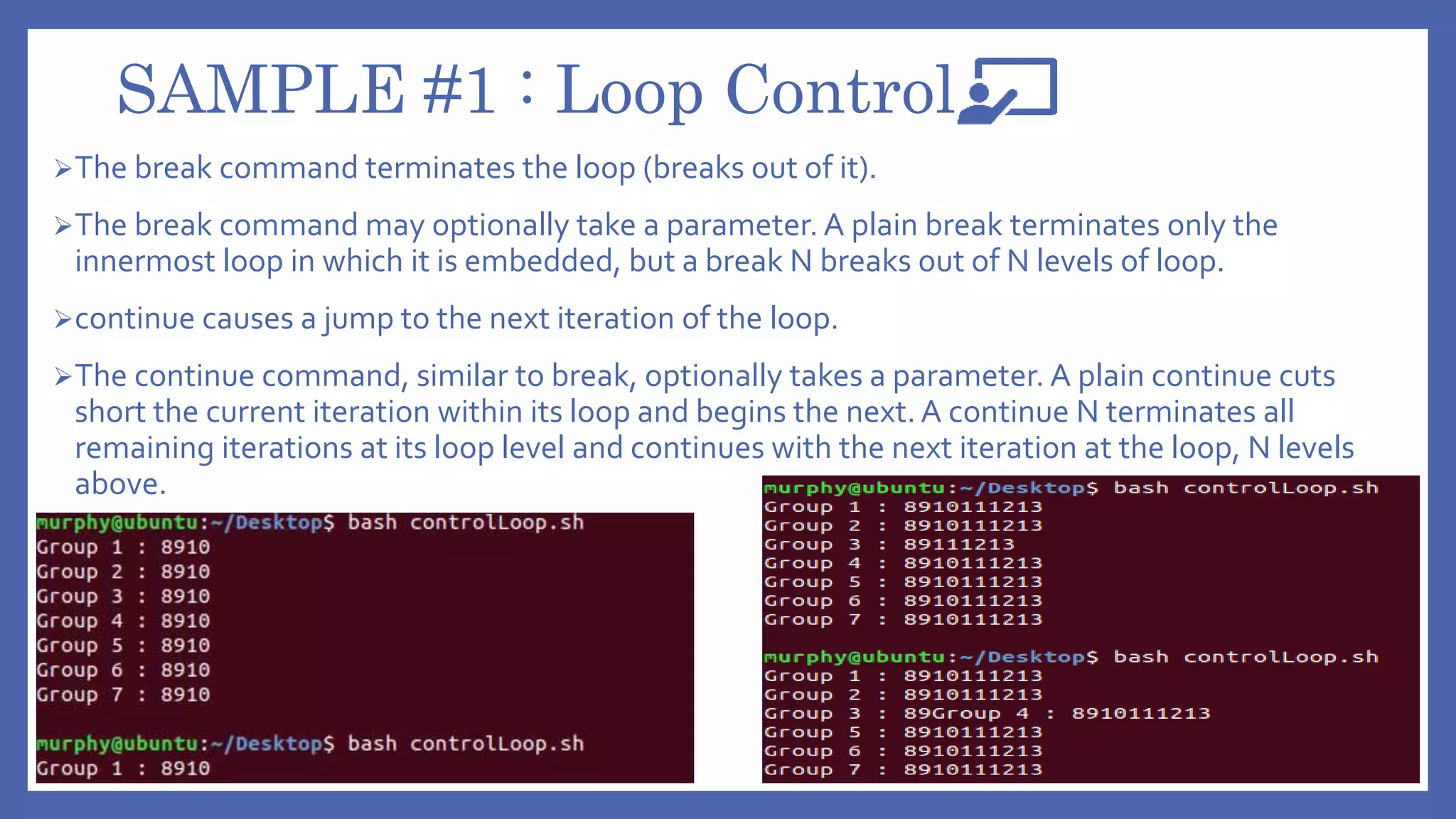 SAMPLE #1 : Loop Control
The break command terminates the loop (breaks out of it).
The break command may optionally take a parameter. A plain break terminates only the
innermost loop in which it is embedded, but a break N breaks out of N levels of loop.
continue causes a jump to the next iteration of the loop.
The continue command, similar to break, optionally takes a parameter. A plain continue cuts
short the current iteration within its loop and begins the next. A continue N terminates all
remaining iterations at its loop level and continues with the next iteration at the loop, N levels
above.
 