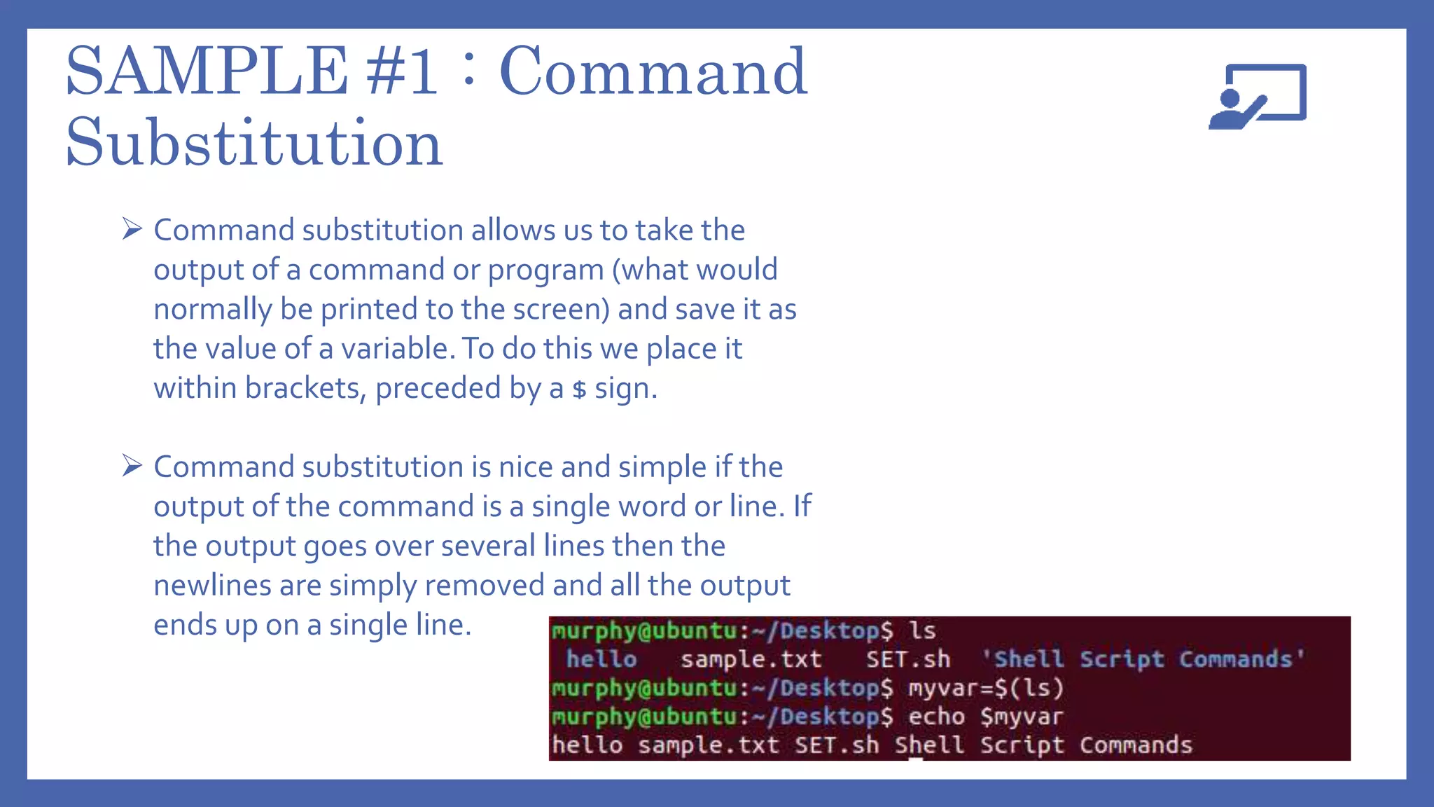SAMPLE #1 : Command
Substitution
 Command substitution allows us to take the
output of a command or program (what would
normally be printed to the screen) and save it as
the value of a variable.To do this we place it
within brackets, preceded by a $ sign.
 Command substitution is nice and simple if the
output of the command is a single word or line. If
the output goes over several lines then the
newlines are simply removed and all the output
ends up on a single line.
 