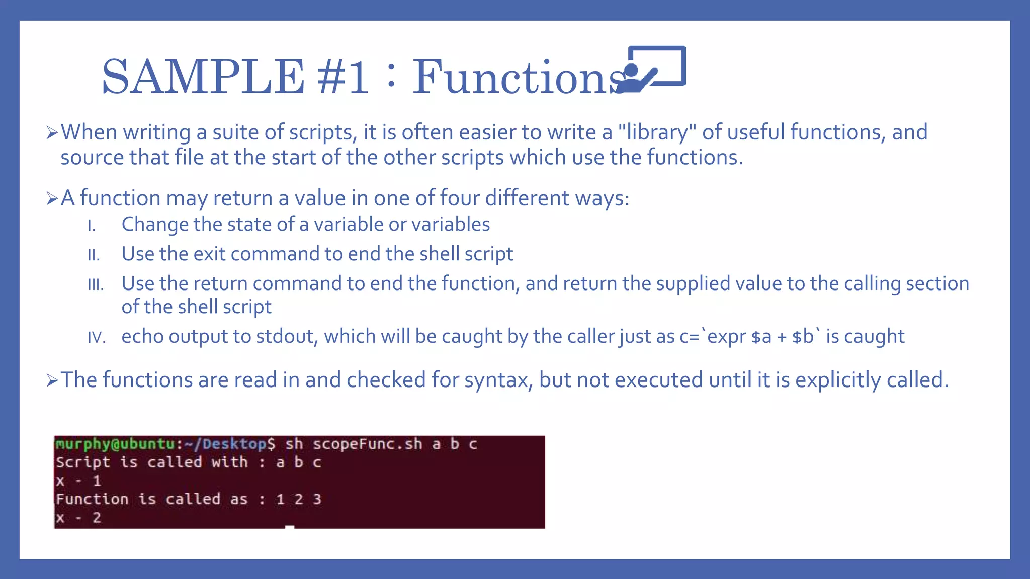 SAMPLE #1 : Functions
When writing a suite of scripts, it is often easier to write a "library" of useful functions, and
source that file at the start of the other scripts which use the functions.
A function may return a value in one of four different ways:
I. Change the state of a variable or variables
II. Use the exit command to end the shell script
III. Use the return command to end the function, and return the supplied value to the calling section
of the shell script
IV. echo output to stdout, which will be caught by the caller just as c=`expr $a + $b` is caught
The functions are read in and checked for syntax, but not executed until it is explicitly called.
 