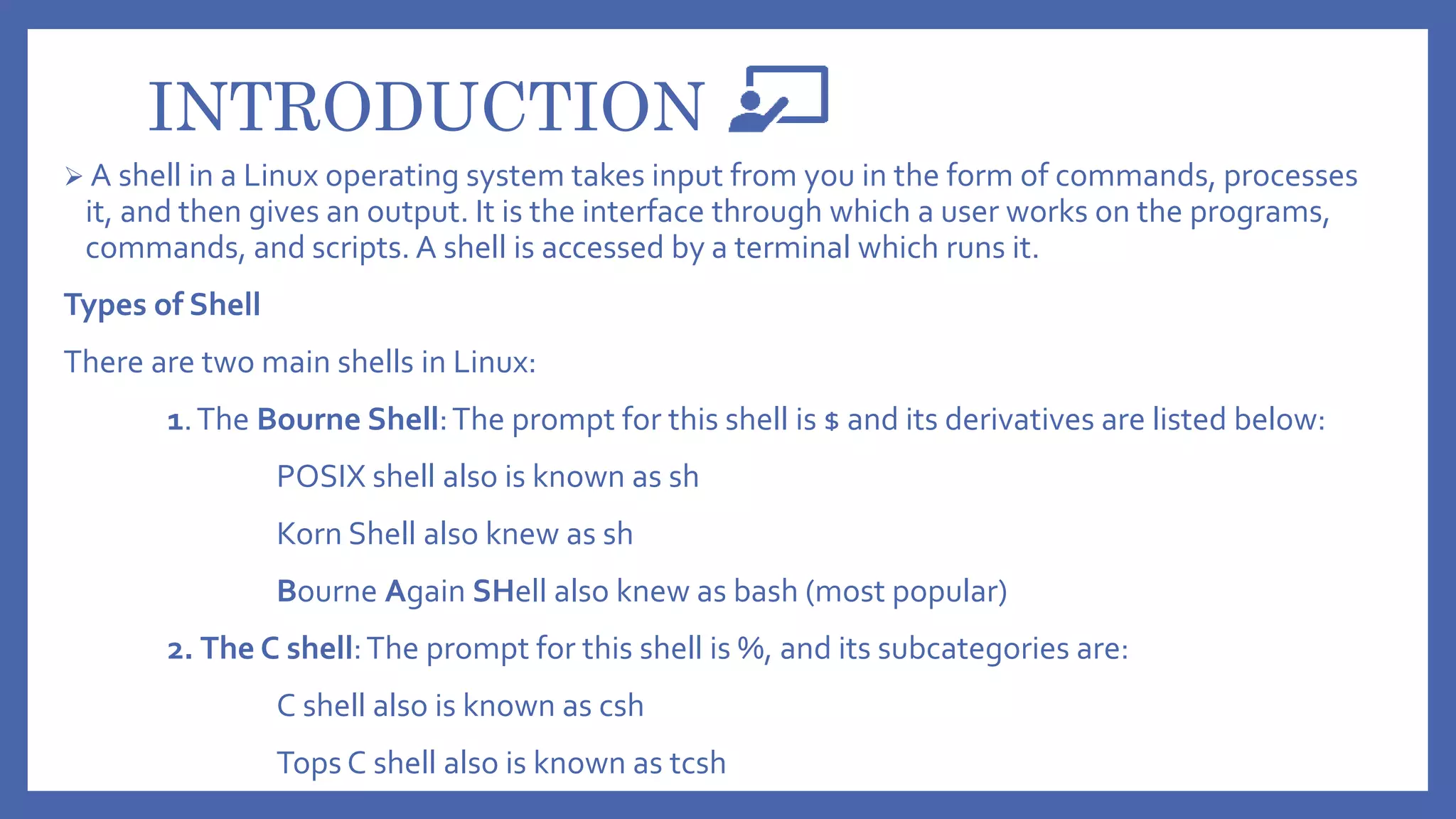 INTRODUCTION
 A shell in a Linux operating system takes input from you in the form of commands, processes
it, and then gives an output. It is the interface through which a user works on the programs,
commands, and scripts. A shell is accessed by a terminal which runs it.
Types of Shell
There are two main shells in Linux:
1.The Bourne Shell:The prompt for this shell is $ and its derivatives are listed below:
POSIX shell also is known as sh
Korn Shell also knew as sh
Bourne Again SHell also knew as bash (most popular)
2. The C shell:The prompt for this shell is %, and its subcategories are:
C shell also is known as csh
Tops C shell also is known as tcsh
 