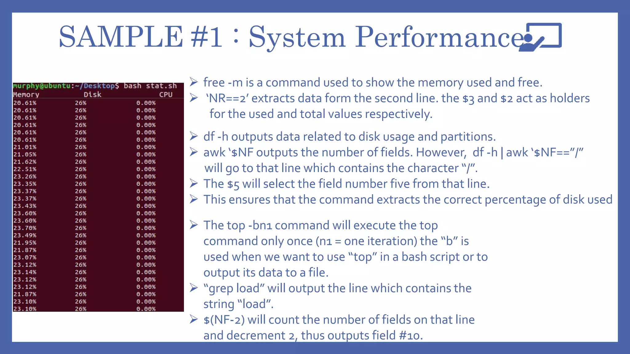 SAMPLE #1 : System Performance
 free -m is a command used to show the memory used and free.
 ‘NR==2’ extracts data form the second line. the $3 and $2 act as holders
for the used and total values respectively.
 df -h outputs data related to disk usage and partitions.
 awk ‘$NF outputs the number of fields. However, df -h | awk ‘$NF==”/”
will go to that line which contains the character “/”.
 The $5 will select the field number five from that line.
 This ensures that the command extracts the correct percentage of disk used
 The top -bn1 command will execute the top
command only once (n1 = one iteration) the “b” is
used when we want to use “top” in a bash script or to
output its data to a file.
 “grep load” will output the line which contains the
string “load”.
 $(NF-2) will count the number of fields on that line
and decrement 2, thus outputs field #10.
 