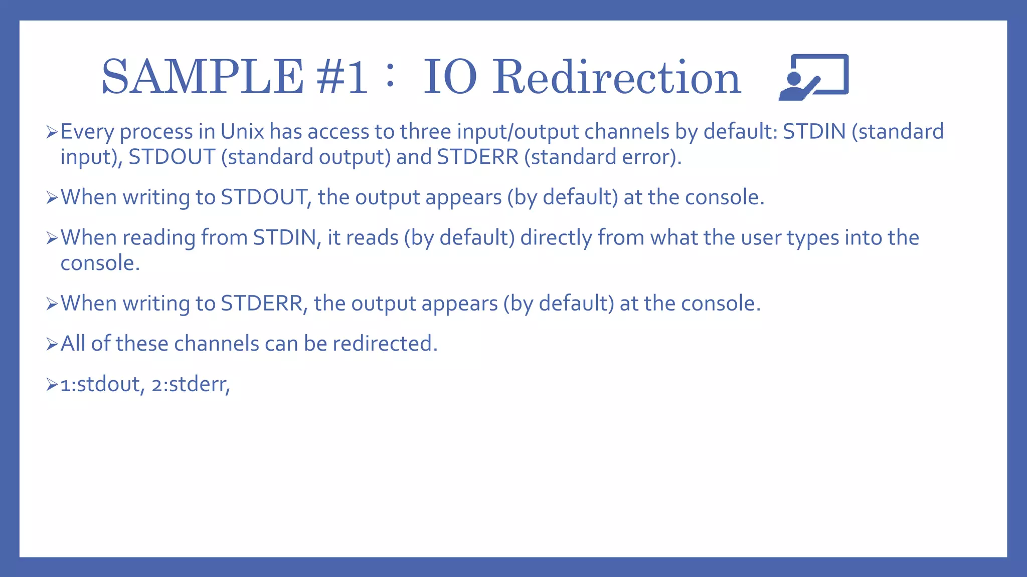 SAMPLE #1 : IO Redirection
Every process in Unix has access to three input/output channels by default: STDIN (standard
input), STDOUT (standard output) and STDERR (standard error).
When writing to STDOUT, the output appears (by default) at the console.
When reading from STDIN, it reads (by default) directly from what the user types into the
console.
When writing to STDERR, the output appears (by default) at the console.
All of these channels can be redirected.
1:stdout, 2:stderr,
 