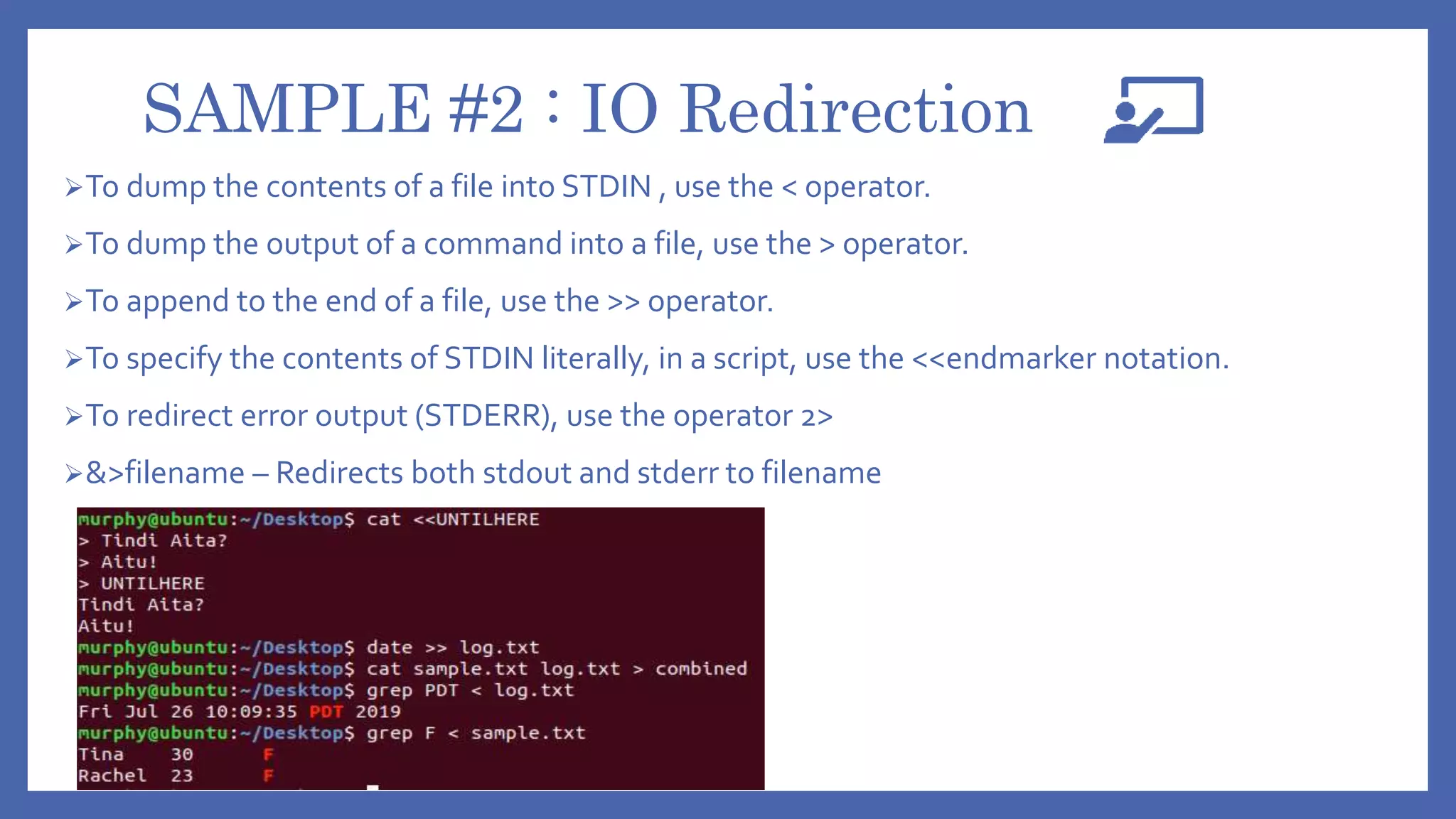 SAMPLE #2 : IO Redirection
To dump the contents of a file into STDIN , use the < operator.
To dump the output of a command into a file, use the > operator.
To append to the end of a file, use the >> operator.
To specify the contents of STDIN literally, in a script, use the <<endmarker notation.
To redirect error output (STDERR), use the operator 2>
&>filename – Redirects both stdout and stderr to filename
 