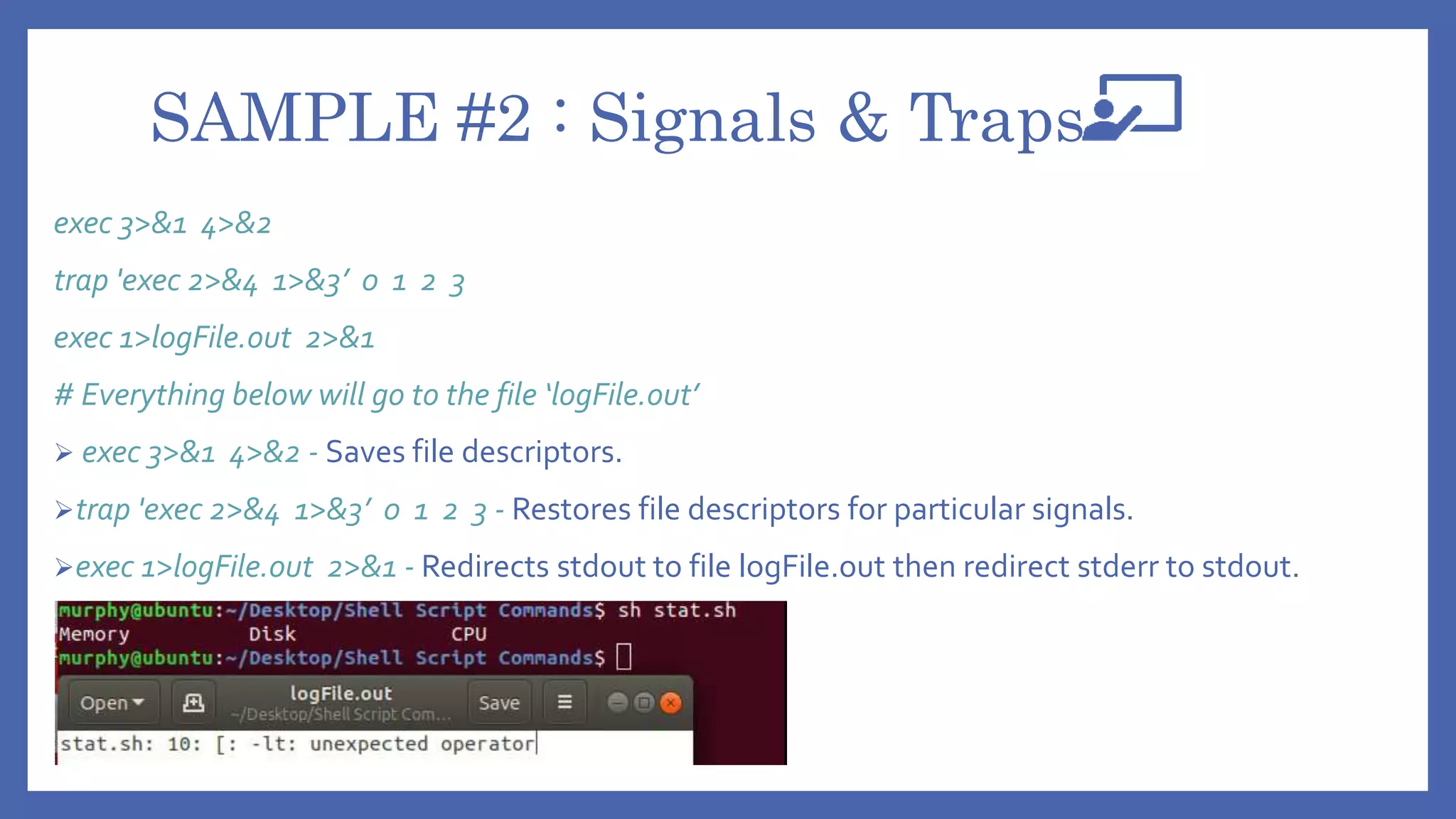 SAMPLE #2 : Signals & Traps
exec 3>&1 4>&2
trap 'exec 2>&4 1>&3’ 0 1 2 3
exec 1>logFile.out 2>&1
# Everything below will go to the file ‘logFile.out’
 exec 3>&1 4>&2 - Saves file descriptors.
trap 'exec 2>&4 1>&3’ 0 1 2 3 - Restores file descriptors for particular signals.
exec 1>logFile.out 2>&1 - Redirects stdout to file logFile.out then redirect stderr to stdout.
 