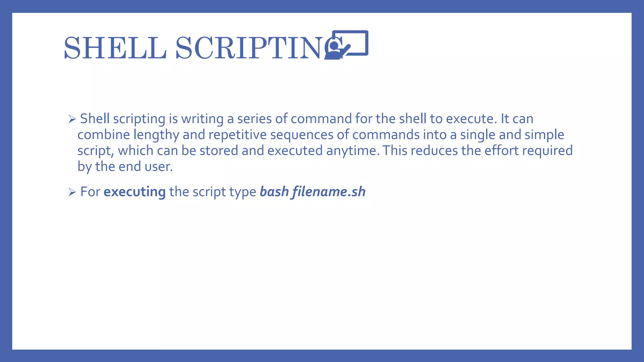 SHELL SCRIPTING
 Shell scripting is writing a series of command for the shell to execute. It can
combine lengthy and repetitive sequences of commands into a single and simple
script, which can be stored and executed anytime.This reduces the effort required
by the end user.
 For executing the script type bash filename.sh
 