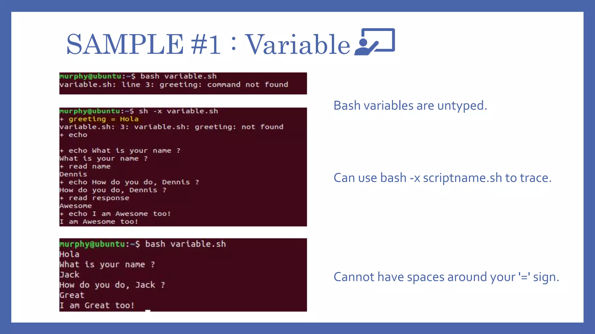 SAMPLE #1 : Variable
Cannot have spaces around your '=' sign.
Can use bash -x scriptname.sh to trace.
Bash variables are untyped.
 