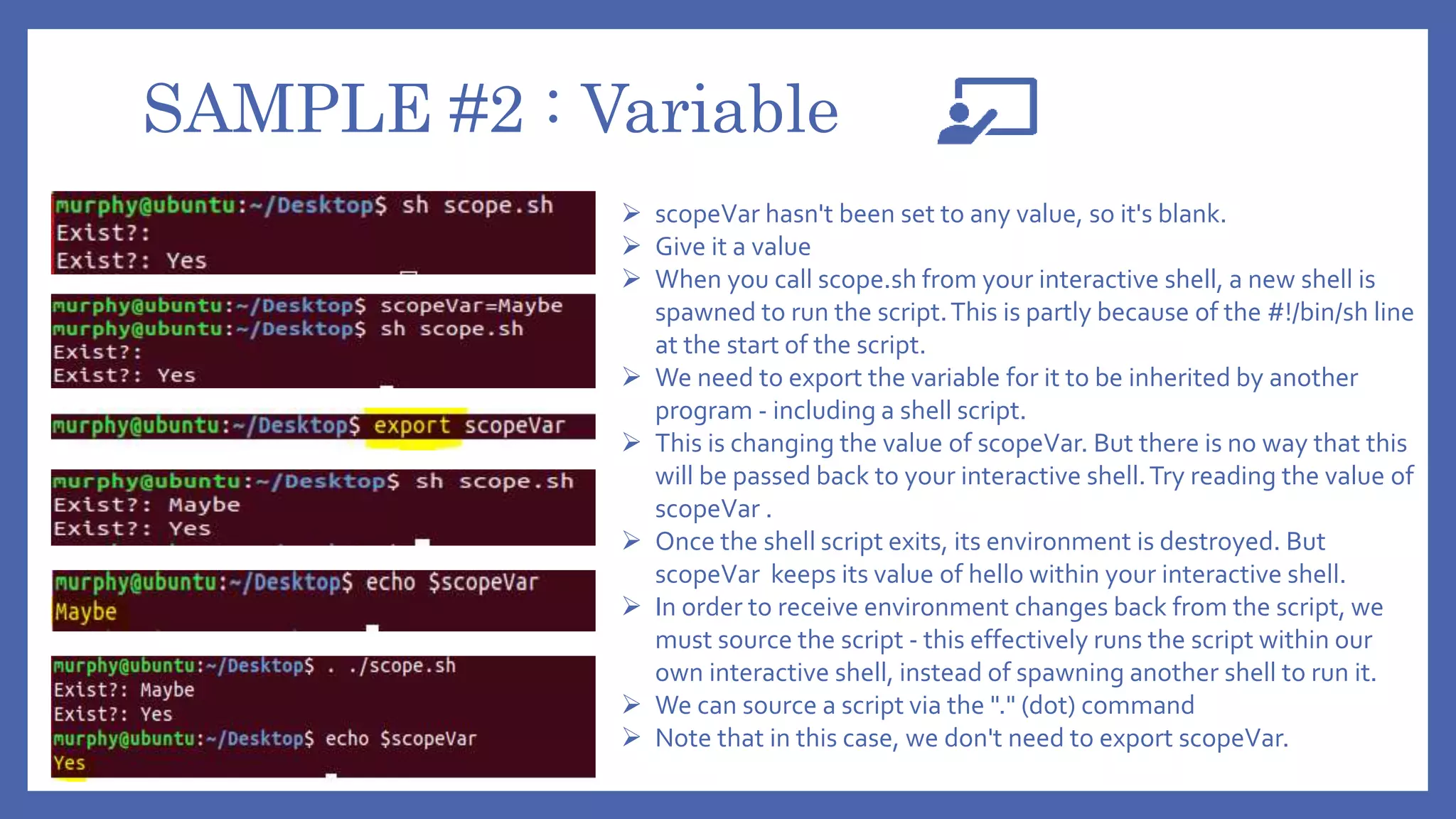 SAMPLE #2 : Variable
 scopeVar hasn't been set to any value, so it's blank.
 Give it a value
 When you call scope.sh from your interactive shell, a new shell is
spawned to run the script.This is partly because of the #!/bin/sh line
at the start of the script.
 We need to export the variable for it to be inherited by another
program - including a shell script.
 This is changing the value of scopeVar. But there is no way that this
will be passed back to your interactive shell.Try reading the value of
scopeVar .
 Once the shell script exits, its environment is destroyed. But
scopeVar keeps its value of hello within your interactive shell.
 In order to receive environment changes back from the script, we
must source the script - this effectively runs the script within our
own interactive shell, instead of spawning another shell to run it.
 We can source a script via the "." (dot) command
 Note that in this case, we don't need to export scopeVar.
 