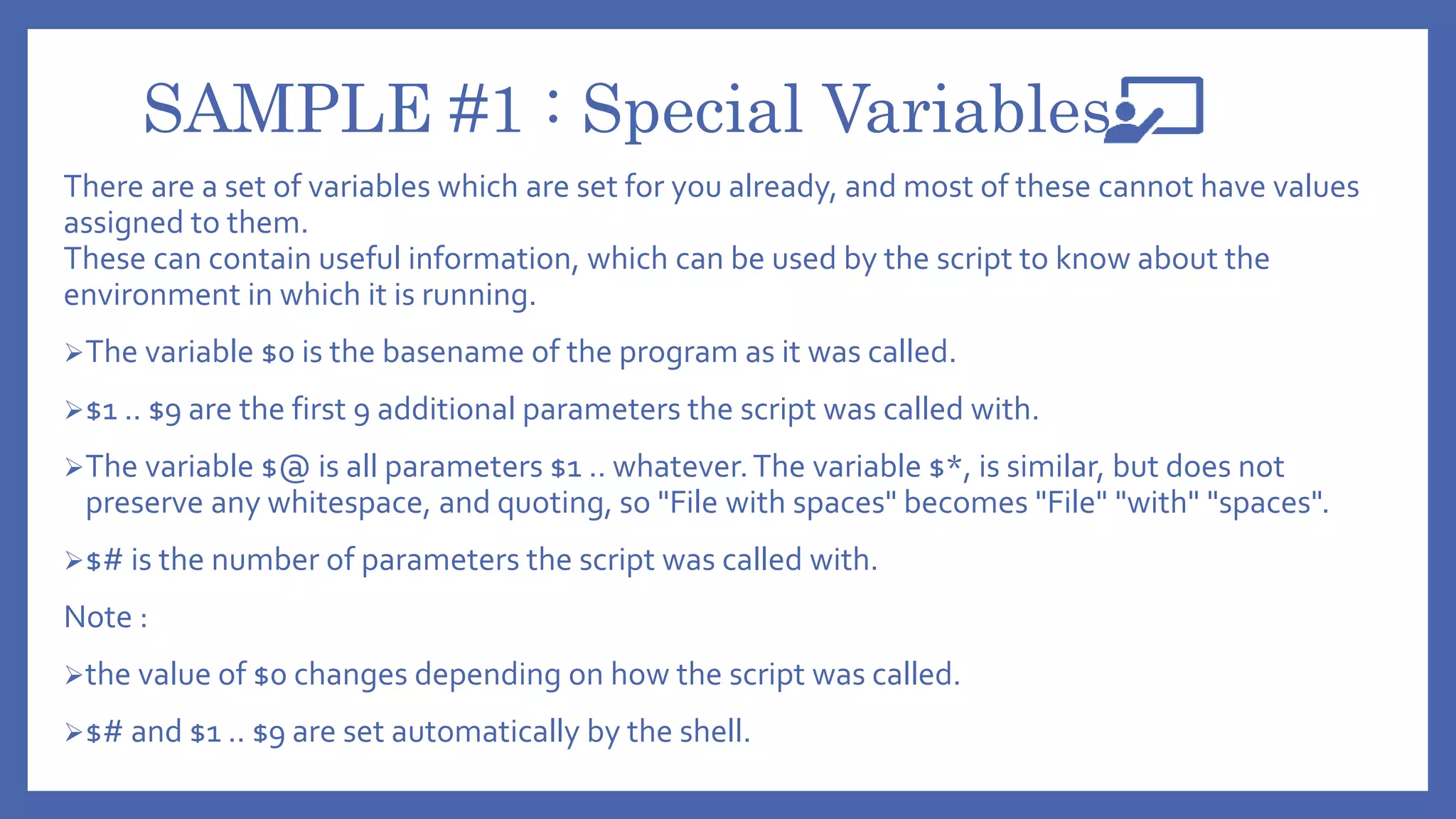 SAMPLE #1 : Special Variables
There are a set of variables which are set for you already, and most of these cannot have values
assigned to them.
These can contain useful information, which can be used by the script to know about the
environment in which it is running.
The variable $0 is the basename of the program as it was called.
$1 .. $9 are the first 9 additional parameters the script was called with.
The variable $@ is all parameters $1 .. whatever.The variable $*, is similar, but does not
preserve any whitespace, and quoting, so "File with spaces" becomes "File" "with" "spaces".
$# is the number of parameters the script was called with.
Note :
the value of $0 changes depending on how the script was called.
$# and $1 .. $9 are set automatically by the shell.
 