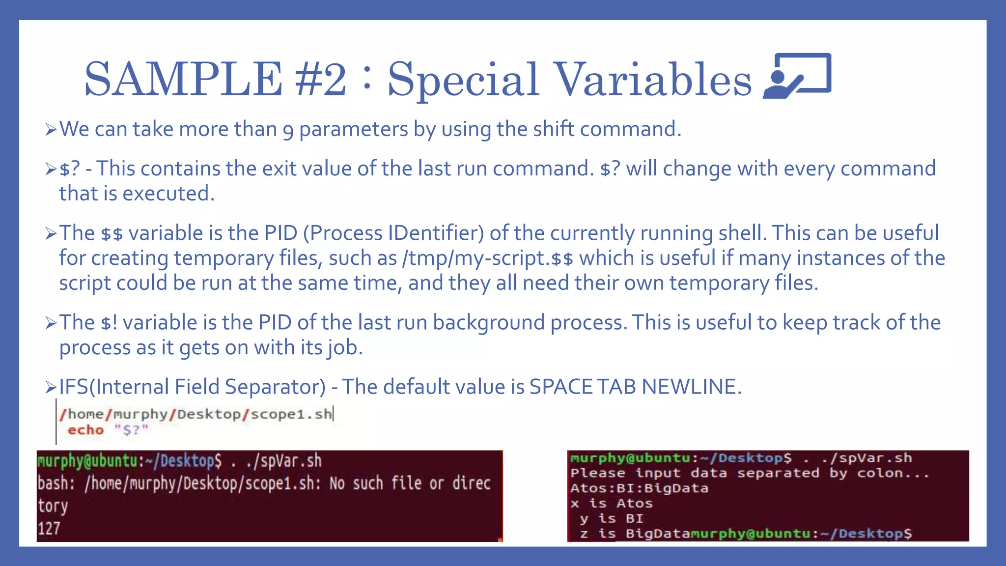 SAMPLE #2 : Special Variables
We can take more than 9 parameters by using the shift command.
$? -This contains the exit value of the last run command. $? will change with every command
that is executed.
The $$ variable is the PID (Process IDentifier) of the currently running shell.This can be useful
for creating temporary files, such as /tmp/my-script.$$ which is useful if many instances of the
script could be run at the same time, and they all need their own temporary files.
The $! variable is the PID of the last run background process.This is useful to keep track of the
process as it gets on with its job.
IFS(Internal Field Separator) -The default value is SPACETAB NEWLINE.
 